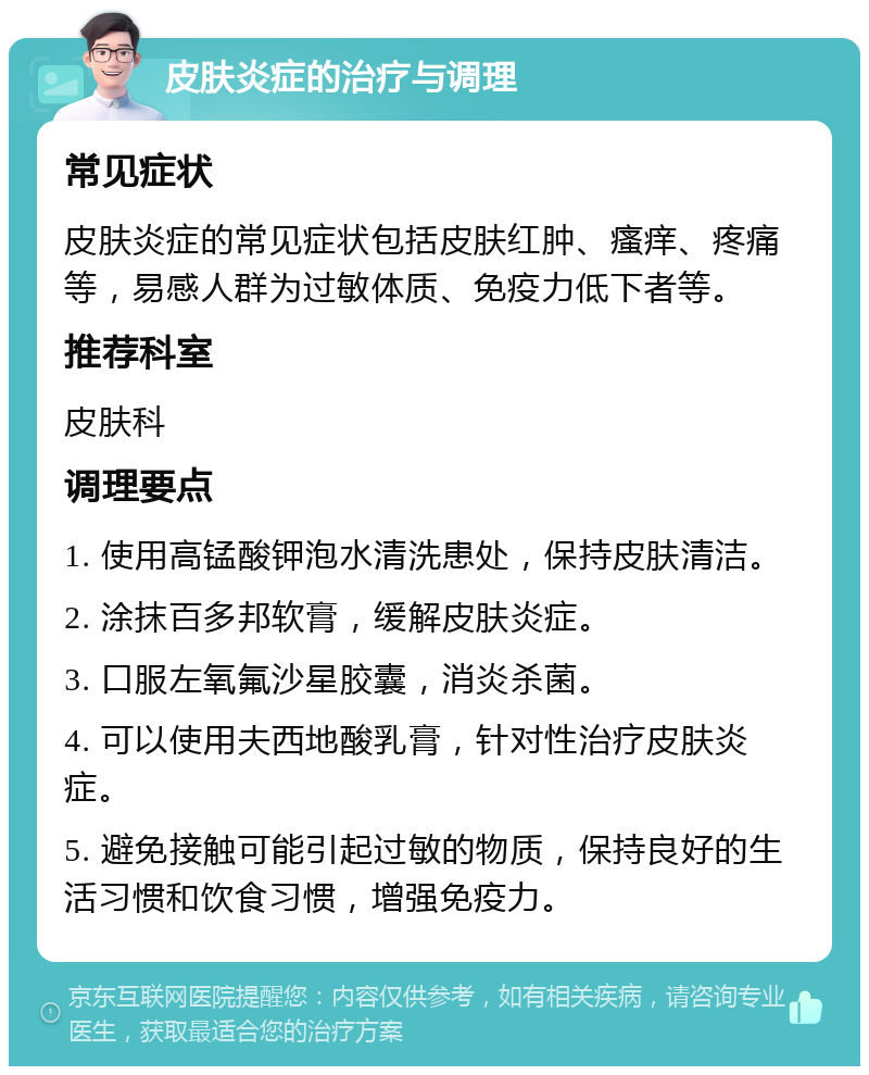 皮肤炎症的治疗与调理 常见症状 皮肤炎症的常见症状包括皮肤红肿、瘙痒、疼痛等，易感人群为过敏体质、免疫力低下者等。 推荐科室 皮肤科 调理要点 1. 使用高锰酸钾泡水清洗患处，保持皮肤清洁。 2. 涂抹百多邦软膏，缓解皮肤炎症。 3. 口服左氧氟沙星胶囊，消炎杀菌。 4. 可以使用夫西地酸乳膏，针对性治疗皮肤炎症。 5. 避免接触可能引起过敏的物质，保持良好的生活习惯和饮食习惯，增强免疫力。