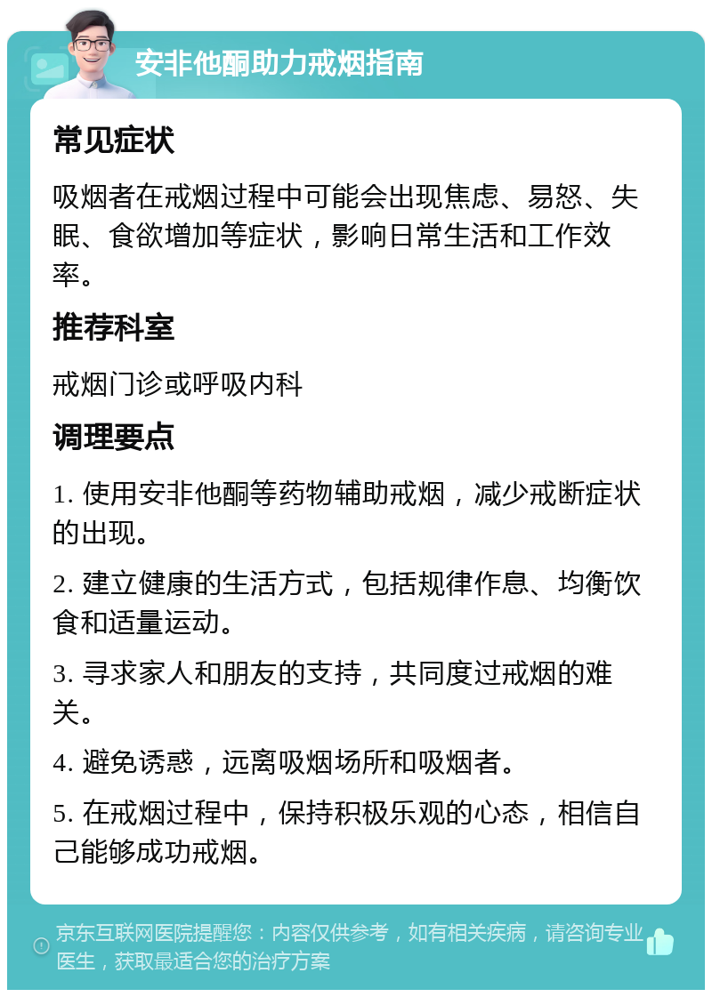 安非他酮助力戒烟指南 常见症状 吸烟者在戒烟过程中可能会出现焦虑、易怒、失眠、食欲增加等症状，影响日常生活和工作效率。 推荐科室 戒烟门诊或呼吸内科 调理要点 1. 使用安非他酮等药物辅助戒烟，减少戒断症状的出现。 2. 建立健康的生活方式，包括规律作息、均衡饮食和适量运动。 3. 寻求家人和朋友的支持，共同度过戒烟的难关。 4. 避免诱惑，远离吸烟场所和吸烟者。 5. 在戒烟过程中，保持积极乐观的心态，相信自己能够成功戒烟。