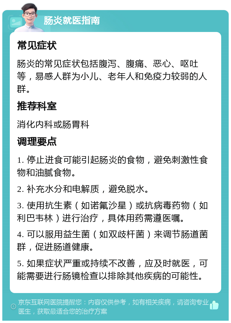 肠炎就医指南 常见症状 肠炎的常见症状包括腹泻、腹痛、恶心、呕吐等，易感人群为小儿、老年人和免疫力较弱的人群。 推荐科室 消化内科或肠胃科 调理要点 1. 停止进食可能引起肠炎的食物，避免刺激性食物和油腻食物。 2. 补充水分和电解质，避免脱水。 3. 使用抗生素（如诺氟沙星）或抗病毒药物（如利巴韦林）进行治疗，具体用药需遵医嘱。 4. 可以服用益生菌（如双歧杆菌）来调节肠道菌群，促进肠道健康。 5. 如果症状严重或持续不改善，应及时就医，可能需要进行肠镜检查以排除其他疾病的可能性。