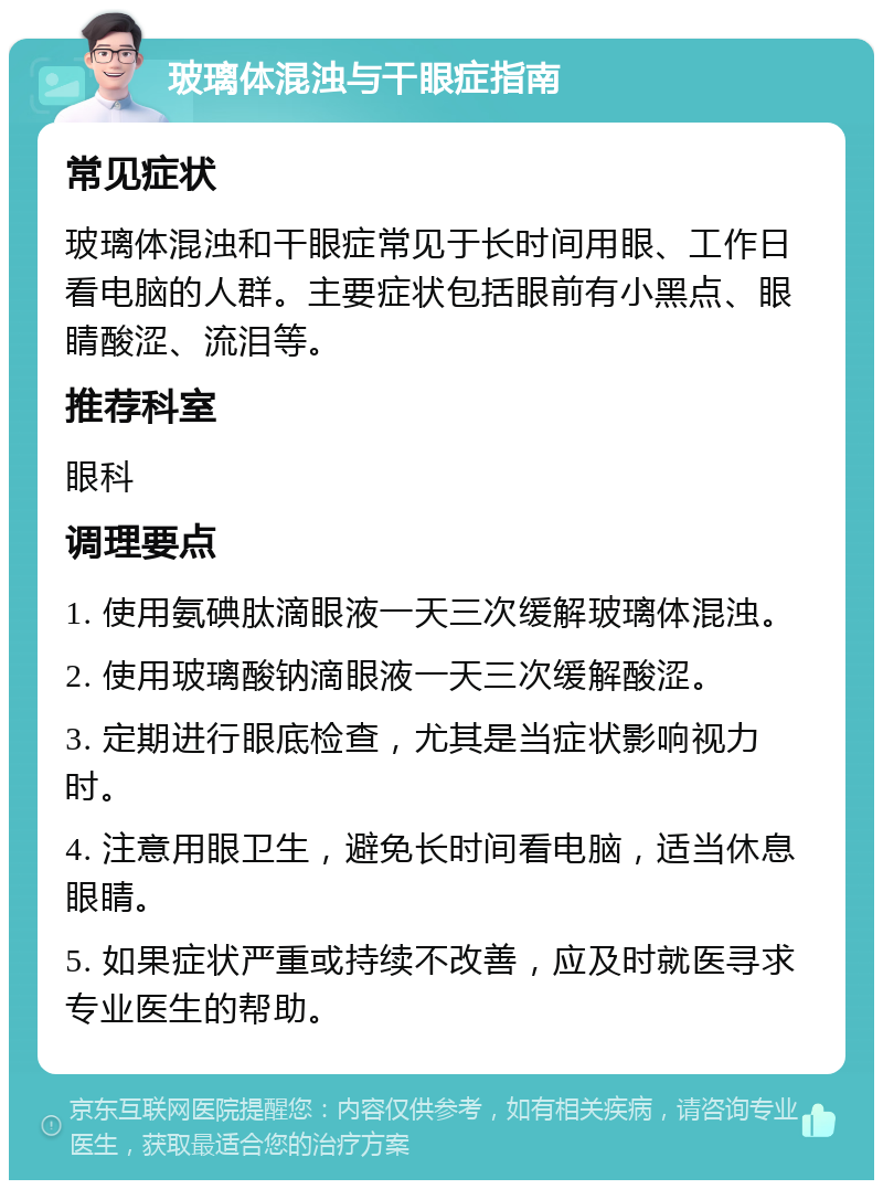 玻璃体混浊与干眼症指南 常见症状 玻璃体混浊和干眼症常见于长时间用眼、工作日看电脑的人群。主要症状包括眼前有小黑点、眼睛酸涩、流泪等。 推荐科室 眼科 调理要点 1. 使用氨碘肽滴眼液一天三次缓解玻璃体混浊。 2. 使用玻璃酸钠滴眼液一天三次缓解酸涩。 3. 定期进行眼底检查，尤其是当症状影响视力时。 4. 注意用眼卫生，避免长时间看电脑，适当休息眼睛。 5. 如果症状严重或持续不改善，应及时就医寻求专业医生的帮助。