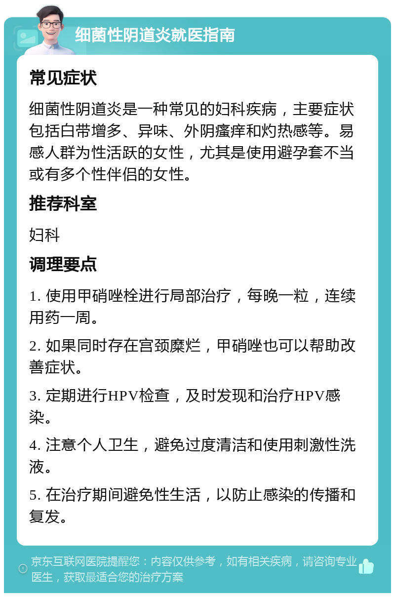 细菌性阴道炎就医指南 常见症状 细菌性阴道炎是一种常见的妇科疾病，主要症状包括白带增多、异味、外阴瘙痒和灼热感等。易感人群为性活跃的女性，尤其是使用避孕套不当或有多个性伴侣的女性。 推荐科室 妇科 调理要点 1. 使用甲硝唑栓进行局部治疗，每晚一粒，连续用药一周。 2. 如果同时存在宫颈糜烂，甲硝唑也可以帮助改善症状。 3. 定期进行HPV检查，及时发现和治疗HPV感染。 4. 注意个人卫生，避免过度清洁和使用刺激性洗液。 5. 在治疗期间避免性生活，以防止感染的传播和复发。