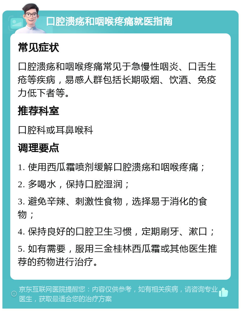 口腔溃疡和咽喉疼痛就医指南 常见症状 口腔溃疡和咽喉疼痛常见于急慢性咽炎、口舌生疮等疾病，易感人群包括长期吸烟、饮酒、免疫力低下者等。 推荐科室 口腔科或耳鼻喉科 调理要点 1. 使用西瓜霜喷剂缓解口腔溃疡和咽喉疼痛； 2. 多喝水，保持口腔湿润； 3. 避免辛辣、刺激性食物，选择易于消化的食物； 4. 保持良好的口腔卫生习惯，定期刷牙、漱口； 5. 如有需要，服用三金桂林西瓜霜或其他医生推荐的药物进行治疗。