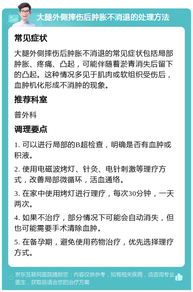 大腿外侧摔伤后肿胀不消退的处理方法 常见症状 大腿外侧摔伤后肿胀不消退的常见症状包括局部肿胀、疼痛、凸起，可能伴随着淤青消失后留下的凸起。这种情况多见于肌肉或软组织受伤后，血肿机化形成不消肿的现象。 推荐科室 普外科 调理要点 1. 可以进行局部的B超检查，明确是否有血肿或积液。 2. 使用电磁波烤灯、针灸、电针刺激等理疗方式，改善局部微循环，活血通络。 3. 在家中使用烤灯进行理疗，每次30分钟，一天两次。 4. 如果不治疗，部分情况下可能会自动消失，但也可能需要手术清除血肿。 5. 在备孕期，避免使用药物治疗，优先选择理疗方式。