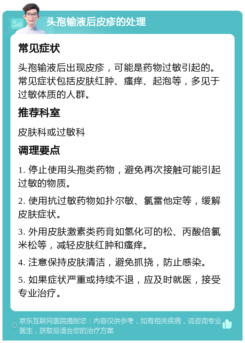 头孢输液后皮疹的处理 常见症状 头孢输液后出现皮疹，可能是药物过敏引起的。常见症状包括皮肤红肿、瘙痒、起泡等，多见于过敏体质的人群。 推荐科室 皮肤科或过敏科 调理要点 1. 停止使用头孢类药物，避免再次接触可能引起过敏的物质。 2. 使用抗过敏药物如扑尔敏、氯雷他定等，缓解皮肤症状。 3. 外用皮肤激素类药膏如氢化可的松、丙酸倍氯米松等，减轻皮肤红肿和瘙痒。 4. 注意保持皮肤清洁，避免抓挠，防止感染。 5. 如果症状严重或持续不退，应及时就医，接受专业治疗。