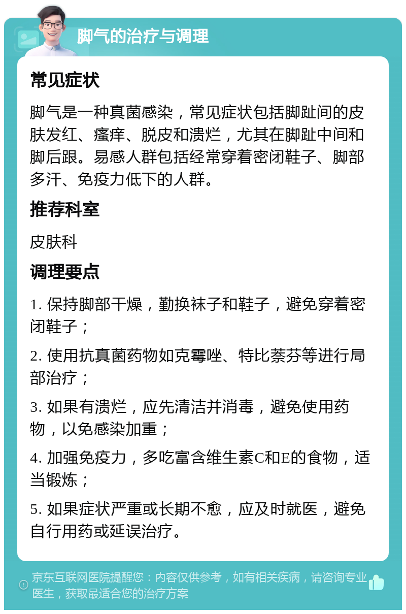 脚气的治疗与调理 常见症状 脚气是一种真菌感染，常见症状包括脚趾间的皮肤发红、瘙痒、脱皮和溃烂，尤其在脚趾中间和脚后跟。易感人群包括经常穿着密闭鞋子、脚部多汗、免疫力低下的人群。 推荐科室 皮肤科 调理要点 1. 保持脚部干燥，勤换袜子和鞋子，避免穿着密闭鞋子； 2. 使用抗真菌药物如克霉唑、特比萘芬等进行局部治疗； 3. 如果有溃烂，应先清洁并消毒，避免使用药物，以免感染加重； 4. 加强免疫力，多吃富含维生素C和E的食物，适当锻炼； 5. 如果症状严重或长期不愈，应及时就医，避免自行用药或延误治疗。