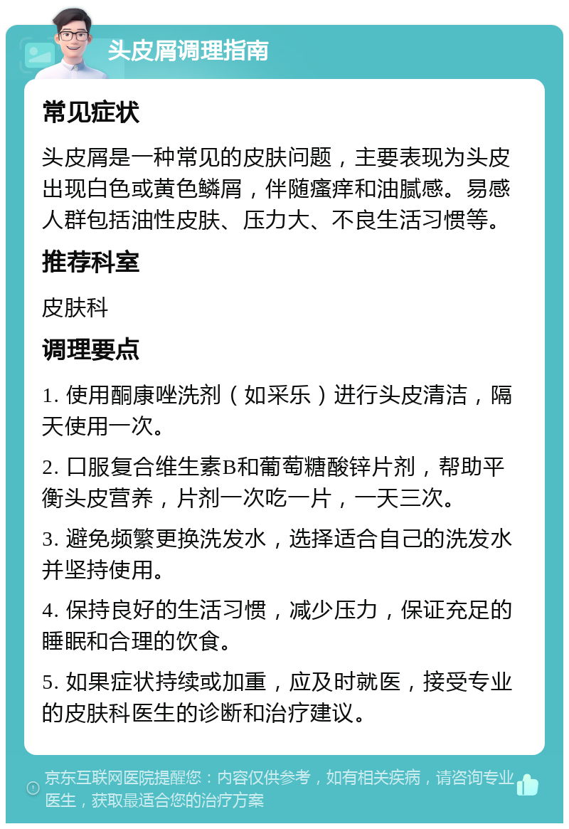 头皮屑调理指南 常见症状 头皮屑是一种常见的皮肤问题，主要表现为头皮出现白色或黄色鳞屑，伴随瘙痒和油腻感。易感人群包括油性皮肤、压力大、不良生活习惯等。 推荐科室 皮肤科 调理要点 1. 使用酮康唑洗剂（如采乐）进行头皮清洁，隔天使用一次。 2. 口服复合维生素B和葡萄糖酸锌片剂，帮助平衡头皮营养，片剂一次吃一片，一天三次。 3. 避免频繁更换洗发水，选择适合自己的洗发水并坚持使用。 4. 保持良好的生活习惯，减少压力，保证充足的睡眠和合理的饮食。 5. 如果症状持续或加重，应及时就医，接受专业的皮肤科医生的诊断和治疗建议。