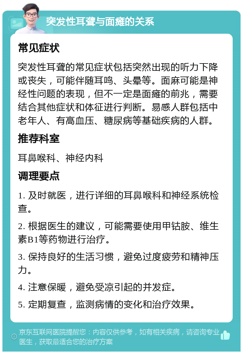 突发性耳聋与面瘫的关系 常见症状 突发性耳聋的常见症状包括突然出现的听力下降或丧失，可能伴随耳鸣、头晕等。面麻可能是神经性问题的表现，但不一定是面瘫的前兆，需要结合其他症状和体征进行判断。易感人群包括中老年人、有高血压、糖尿病等基础疾病的人群。 推荐科室 耳鼻喉科、神经内科 调理要点 1. 及时就医，进行详细的耳鼻喉科和神经系统检查。 2. 根据医生的建议，可能需要使用甲钴胺、维生素B1等药物进行治疗。 3. 保持良好的生活习惯，避免过度疲劳和精神压力。 4. 注意保暖，避免受凉引起的并发症。 5. 定期复查，监测病情的变化和治疗效果。