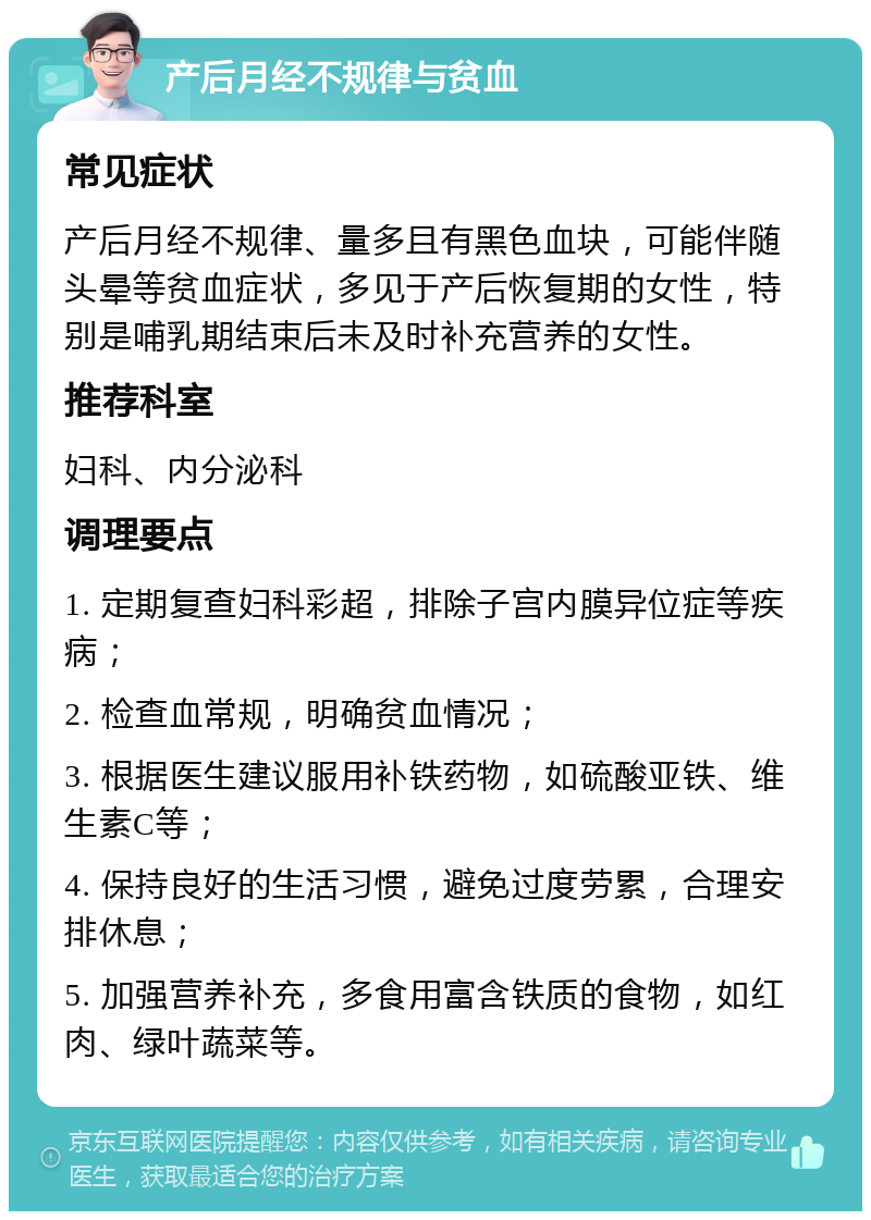 产后月经不规律与贫血 常见症状 产后月经不规律、量多且有黑色血块，可能伴随头晕等贫血症状，多见于产后恢复期的女性，特别是哺乳期结束后未及时补充营养的女性。 推荐科室 妇科、内分泌科 调理要点 1. 定期复查妇科彩超，排除子宫内膜异位症等疾病； 2. 检查血常规，明确贫血情况； 3. 根据医生建议服用补铁药物，如硫酸亚铁、维生素C等； 4. 保持良好的生活习惯，避免过度劳累，合理安排休息； 5. 加强营养补充，多食用富含铁质的食物，如红肉、绿叶蔬菜等。