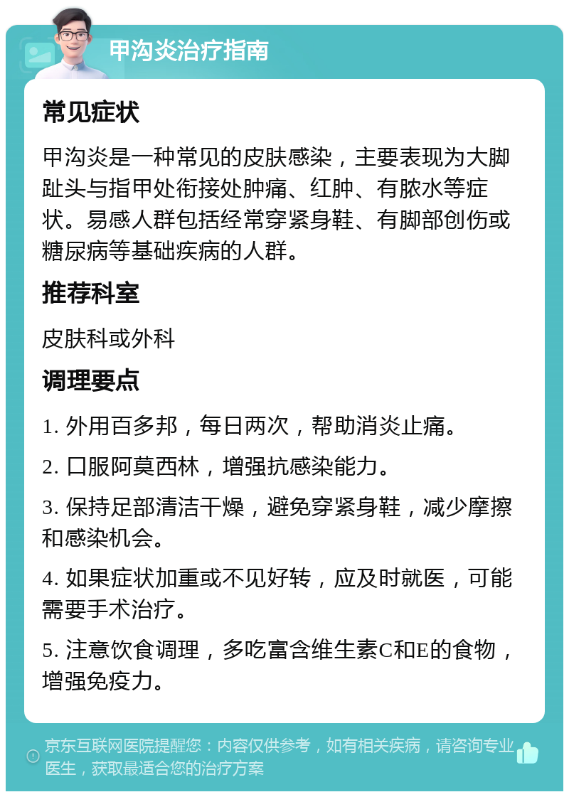 甲沟炎治疗指南 常见症状 甲沟炎是一种常见的皮肤感染，主要表现为大脚趾头与指甲处衔接处肿痛、红肿、有脓水等症状。易感人群包括经常穿紧身鞋、有脚部创伤或糖尿病等基础疾病的人群。 推荐科室 皮肤科或外科 调理要点 1. 外用百多邦，每日两次，帮助消炎止痛。 2. 口服阿莫西林，增强抗感染能力。 3. 保持足部清洁干燥，避免穿紧身鞋，减少摩擦和感染机会。 4. 如果症状加重或不见好转，应及时就医，可能需要手术治疗。 5. 注意饮食调理，多吃富含维生素C和E的食物，增强免疫力。