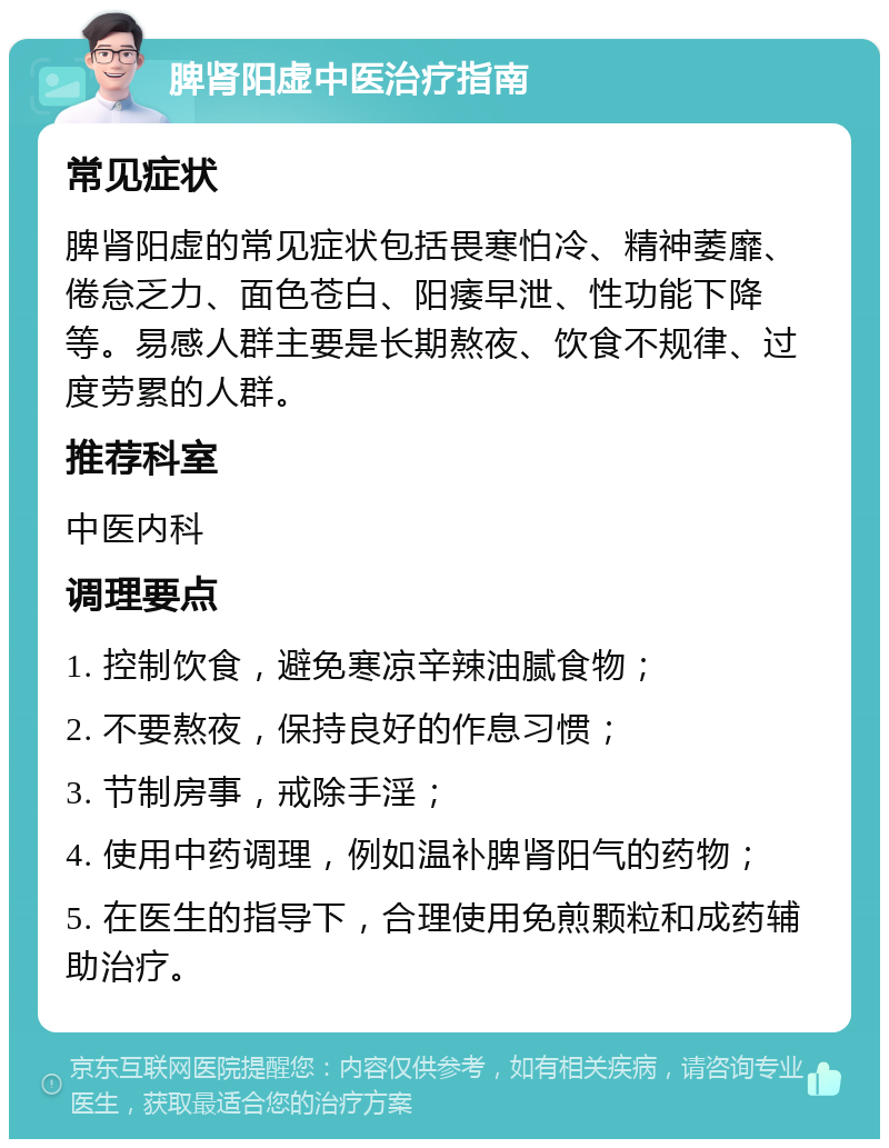 脾肾阳虚中医治疗指南 常见症状 脾肾阳虚的常见症状包括畏寒怕冷、精神萎靡、倦怠乏力、面色苍白、阳痿早泄、性功能下降等。易感人群主要是长期熬夜、饮食不规律、过度劳累的人群。 推荐科室 中医内科 调理要点 1. 控制饮食，避免寒凉辛辣油腻食物； 2. 不要熬夜，保持良好的作息习惯； 3. 节制房事，戒除手淫； 4. 使用中药调理，例如温补脾肾阳气的药物； 5. 在医生的指导下，合理使用免煎颗粒和成药辅助治疗。