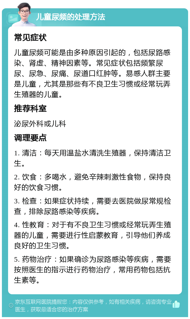 儿童尿频的处理方法 常见症状 儿童尿频可能是由多种原因引起的，包括尿路感染、肾虚、精神因素等。常见症状包括频繁尿尿、尿急、尿痛、尿道口红肿等。易感人群主要是儿童，尤其是那些有不良卫生习惯或经常玩弄生殖器的儿童。 推荐科室 泌尿外科或儿科 调理要点 1. 清洁：每天用温盐水清洗生殖器，保持清洁卫生。 2. 饮食：多喝水，避免辛辣刺激性食物，保持良好的饮食习惯。 3. 检查：如果症状持续，需要去医院做尿常规检查，排除尿路感染等疾病。 4. 性教育：对于有不良卫生习惯或经常玩弄生殖器的儿童，需要进行性启蒙教育，引导他们养成良好的卫生习惯。 5. 药物治疗：如果确诊为尿路感染等疾病，需要按照医生的指示进行药物治疗，常用药物包括抗生素等。