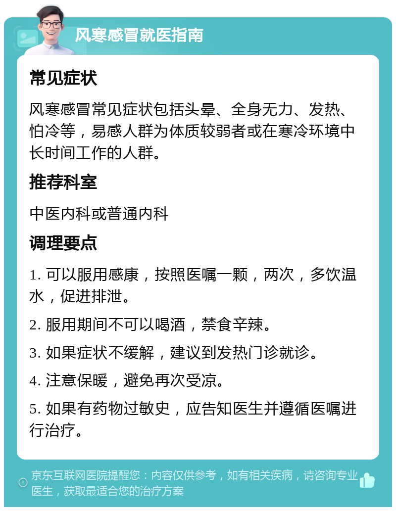 风寒感冒就医指南 常见症状 风寒感冒常见症状包括头晕、全身无力、发热、怕冷等，易感人群为体质较弱者或在寒冷环境中长时间工作的人群。 推荐科室 中医内科或普通内科 调理要点 1. 可以服用感康，按照医嘱一颗，两次，多饮温水，促进排泄。 2. 服用期间不可以喝酒，禁食辛辣。 3. 如果症状不缓解，建议到发热门诊就诊。 4. 注意保暖，避免再次受凉。 5. 如果有药物过敏史，应告知医生并遵循医嘱进行治疗。