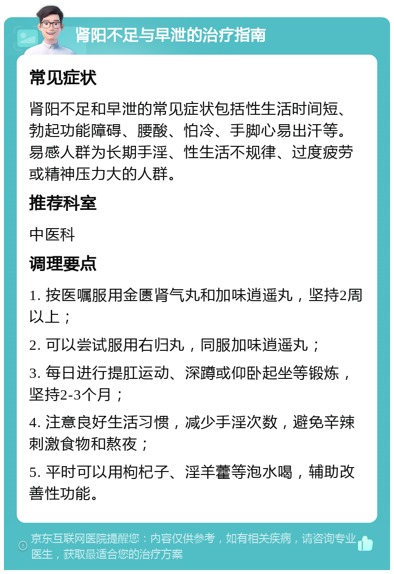 肾阳不足与早泄的治疗指南 常见症状 肾阳不足和早泄的常见症状包括性生活时间短、勃起功能障碍、腰酸、怕冷、手脚心易出汗等。易感人群为长期手淫、性生活不规律、过度疲劳或精神压力大的人群。 推荐科室 中医科 调理要点 1. 按医嘱服用金匮肾气丸和加味逍遥丸，坚持2周以上； 2. 可以尝试服用右归丸，同服加味逍遥丸； 3. 每日进行提肛运动、深蹲或仰卧起坐等锻炼，坚持2-3个月； 4. 注意良好生活习惯，减少手淫次数，避免辛辣刺激食物和熬夜； 5. 平时可以用枸杞子、淫羊藿等泡水喝，辅助改善性功能。