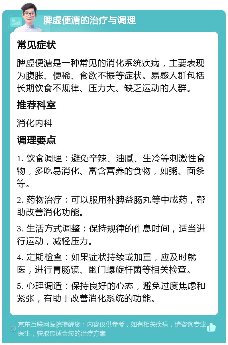 脾虚便溏的治疗与调理 常见症状 脾虚便溏是一种常见的消化系统疾病，主要表现为腹胀、便稀、食欲不振等症状。易感人群包括长期饮食不规律、压力大、缺乏运动的人群。 推荐科室 消化内科 调理要点 1. 饮食调理：避免辛辣、油腻、生冷等刺激性食物，多吃易消化、富含营养的食物，如粥、面条等。 2. 药物治疗：可以服用补脾益肠丸等中成药，帮助改善消化功能。 3. 生活方式调整：保持规律的作息时间，适当进行运动，减轻压力。 4. 定期检查：如果症状持续或加重，应及时就医，进行胃肠镜、幽门螺旋杆菌等相关检查。 5. 心理调适：保持良好的心态，避免过度焦虑和紧张，有助于改善消化系统的功能。