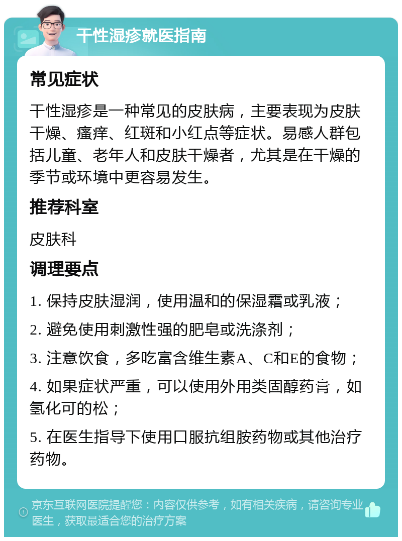 干性湿疹就医指南 常见症状 干性湿疹是一种常见的皮肤病，主要表现为皮肤干燥、瘙痒、红斑和小红点等症状。易感人群包括儿童、老年人和皮肤干燥者，尤其是在干燥的季节或环境中更容易发生。 推荐科室 皮肤科 调理要点 1. 保持皮肤湿润，使用温和的保湿霜或乳液； 2. 避免使用刺激性强的肥皂或洗涤剂； 3. 注意饮食，多吃富含维生素A、C和E的食物； 4. 如果症状严重，可以使用外用类固醇药膏，如氢化可的松； 5. 在医生指导下使用口服抗组胺药物或其他治疗药物。