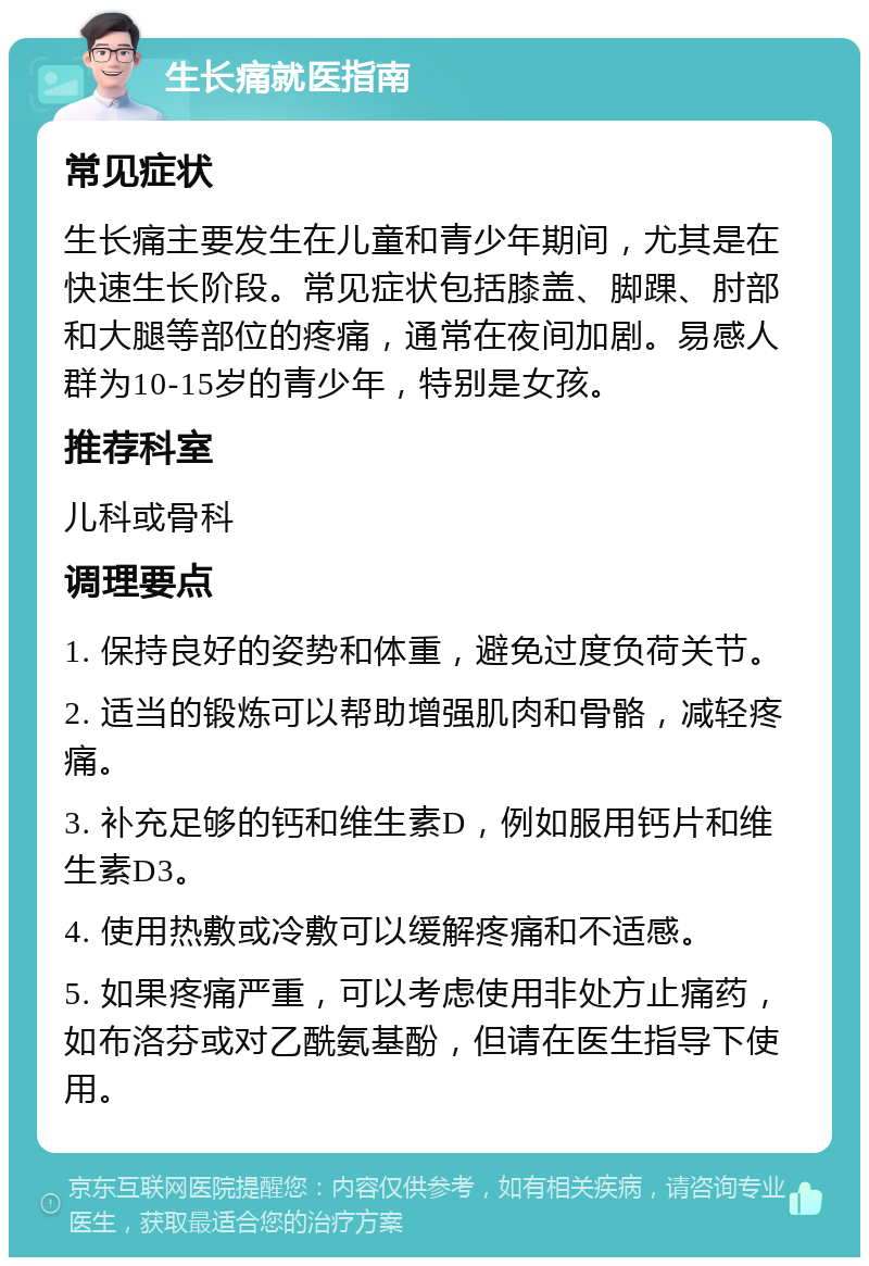 生长痛就医指南 常见症状 生长痛主要发生在儿童和青少年期间，尤其是在快速生长阶段。常见症状包括膝盖、脚踝、肘部和大腿等部位的疼痛，通常在夜间加剧。易感人群为10-15岁的青少年，特别是女孩。 推荐科室 儿科或骨科 调理要点 1. 保持良好的姿势和体重，避免过度负荷关节。 2. 适当的锻炼可以帮助增强肌肉和骨骼，减轻疼痛。 3. 补充足够的钙和维生素D，例如服用钙片和维生素D3。 4. 使用热敷或冷敷可以缓解疼痛和不适感。 5. 如果疼痛严重，可以考虑使用非处方止痛药，如布洛芬或对乙酰氨基酚，但请在医生指导下使用。