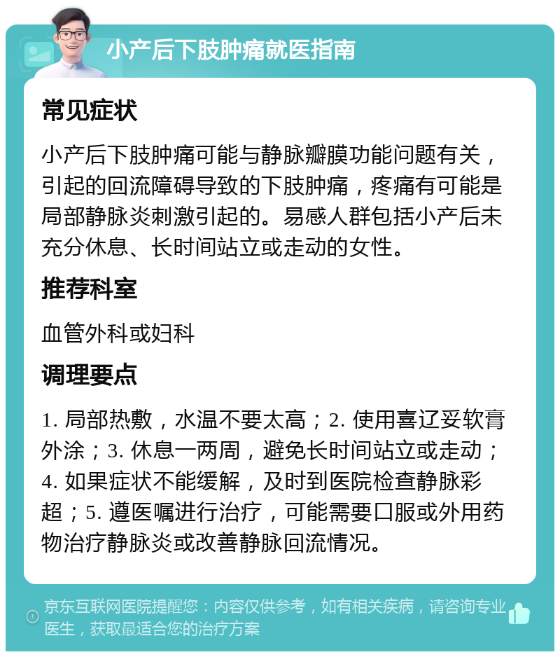 小产后下肢肿痛就医指南 常见症状 小产后下肢肿痛可能与静脉瓣膜功能问题有关，引起的回流障碍导致的下肢肿痛，疼痛有可能是局部静脉炎刺激引起的。易感人群包括小产后未充分休息、长时间站立或走动的女性。 推荐科室 血管外科或妇科 调理要点 1. 局部热敷，水温不要太高；2. 使用喜辽妥软膏外涂；3. 休息一两周，避免长时间站立或走动；4. 如果症状不能缓解，及时到医院检查静脉彩超；5. 遵医嘱进行治疗，可能需要口服或外用药物治疗静脉炎或改善静脉回流情况。