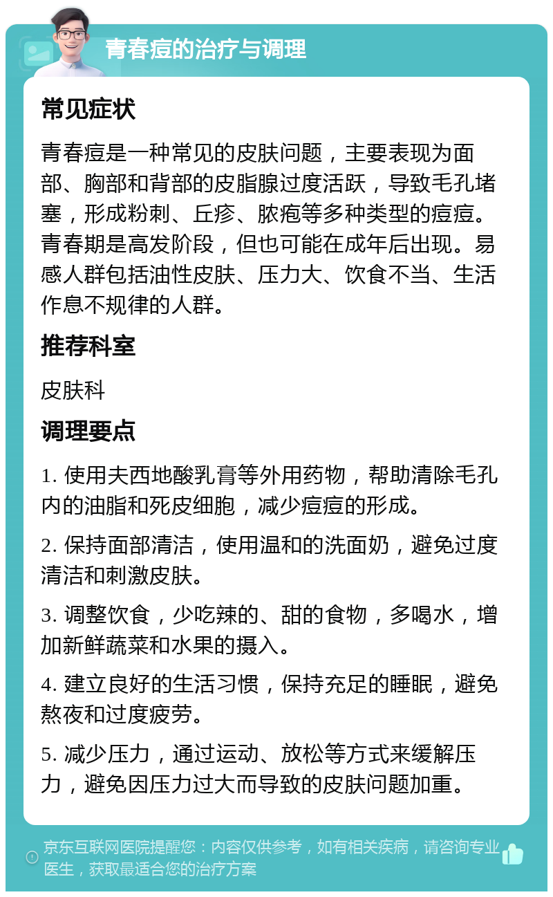 青春痘的治疗与调理 常见症状 青春痘是一种常见的皮肤问题，主要表现为面部、胸部和背部的皮脂腺过度活跃，导致毛孔堵塞，形成粉刺、丘疹、脓疱等多种类型的痘痘。青春期是高发阶段，但也可能在成年后出现。易感人群包括油性皮肤、压力大、饮食不当、生活作息不规律的人群。 推荐科室 皮肤科 调理要点 1. 使用夫西地酸乳膏等外用药物，帮助清除毛孔内的油脂和死皮细胞，减少痘痘的形成。 2. 保持面部清洁，使用温和的洗面奶，避免过度清洁和刺激皮肤。 3. 调整饮食，少吃辣的、甜的食物，多喝水，增加新鲜蔬菜和水果的摄入。 4. 建立良好的生活习惯，保持充足的睡眠，避免熬夜和过度疲劳。 5. 减少压力，通过运动、放松等方式来缓解压力，避免因压力过大而导致的皮肤问题加重。