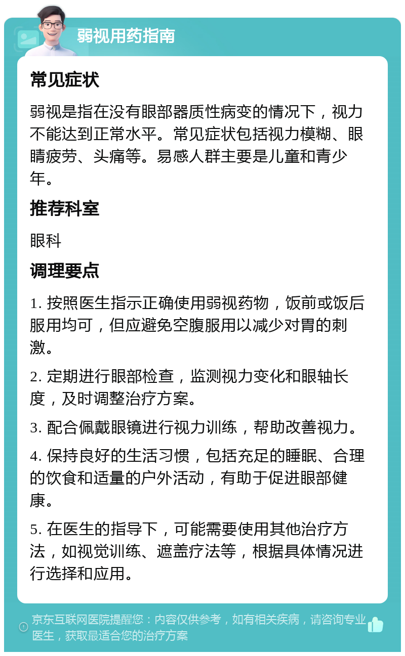 弱视用药指南 常见症状 弱视是指在没有眼部器质性病变的情况下，视力不能达到正常水平。常见症状包括视力模糊、眼睛疲劳、头痛等。易感人群主要是儿童和青少年。 推荐科室 眼科 调理要点 1. 按照医生指示正确使用弱视药物，饭前或饭后服用均可，但应避免空腹服用以减少对胃的刺激。 2. 定期进行眼部检查，监测视力变化和眼轴长度，及时调整治疗方案。 3. 配合佩戴眼镜进行视力训练，帮助改善视力。 4. 保持良好的生活习惯，包括充足的睡眠、合理的饮食和适量的户外活动，有助于促进眼部健康。 5. 在医生的指导下，可能需要使用其他治疗方法，如视觉训练、遮盖疗法等，根据具体情况进行选择和应用。