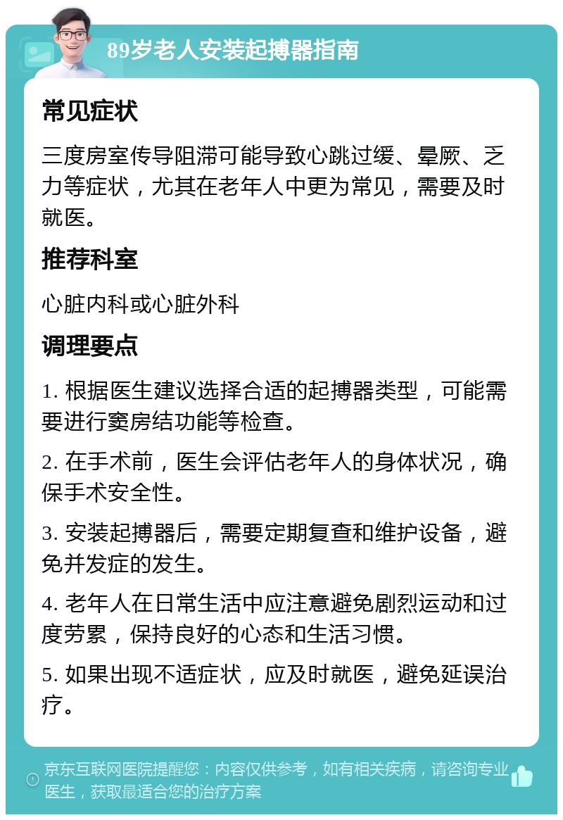 89岁老人安装起搏器指南 常见症状 三度房室传导阻滞可能导致心跳过缓、晕厥、乏力等症状，尤其在老年人中更为常见，需要及时就医。 推荐科室 心脏内科或心脏外科 调理要点 1. 根据医生建议选择合适的起搏器类型，可能需要进行窦房结功能等检查。 2. 在手术前，医生会评估老年人的身体状况，确保手术安全性。 3. 安装起搏器后，需要定期复查和维护设备，避免并发症的发生。 4. 老年人在日常生活中应注意避免剧烈运动和过度劳累，保持良好的心态和生活习惯。 5. 如果出现不适症状，应及时就医，避免延误治疗。