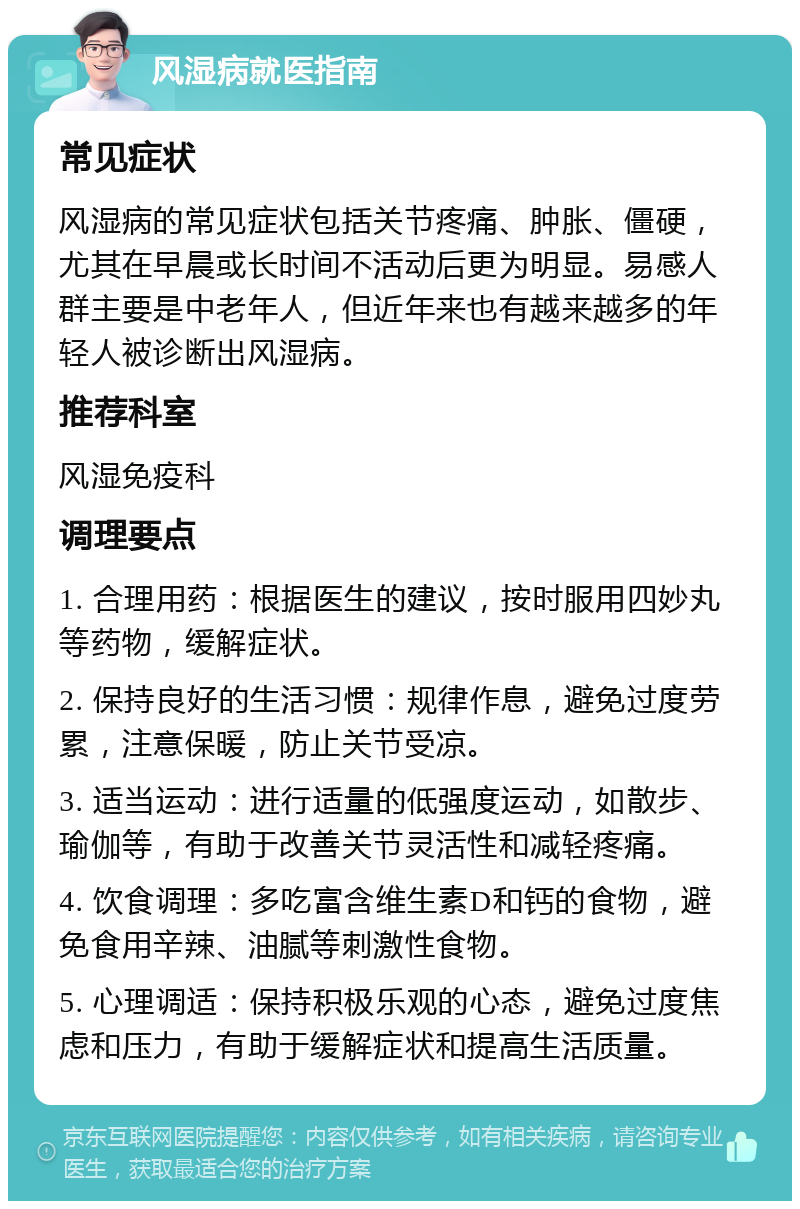 风湿病就医指南 常见症状 风湿病的常见症状包括关节疼痛、肿胀、僵硬，尤其在早晨或长时间不活动后更为明显。易感人群主要是中老年人，但近年来也有越来越多的年轻人被诊断出风湿病。 推荐科室 风湿免疫科 调理要点 1. 合理用药：根据医生的建议，按时服用四妙丸等药物，缓解症状。 2. 保持良好的生活习惯：规律作息，避免过度劳累，注意保暖，防止关节受凉。 3. 适当运动：进行适量的低强度运动，如散步、瑜伽等，有助于改善关节灵活性和减轻疼痛。 4. 饮食调理：多吃富含维生素D和钙的食物，避免食用辛辣、油腻等刺激性食物。 5. 心理调适：保持积极乐观的心态，避免过度焦虑和压力，有助于缓解症状和提高生活质量。