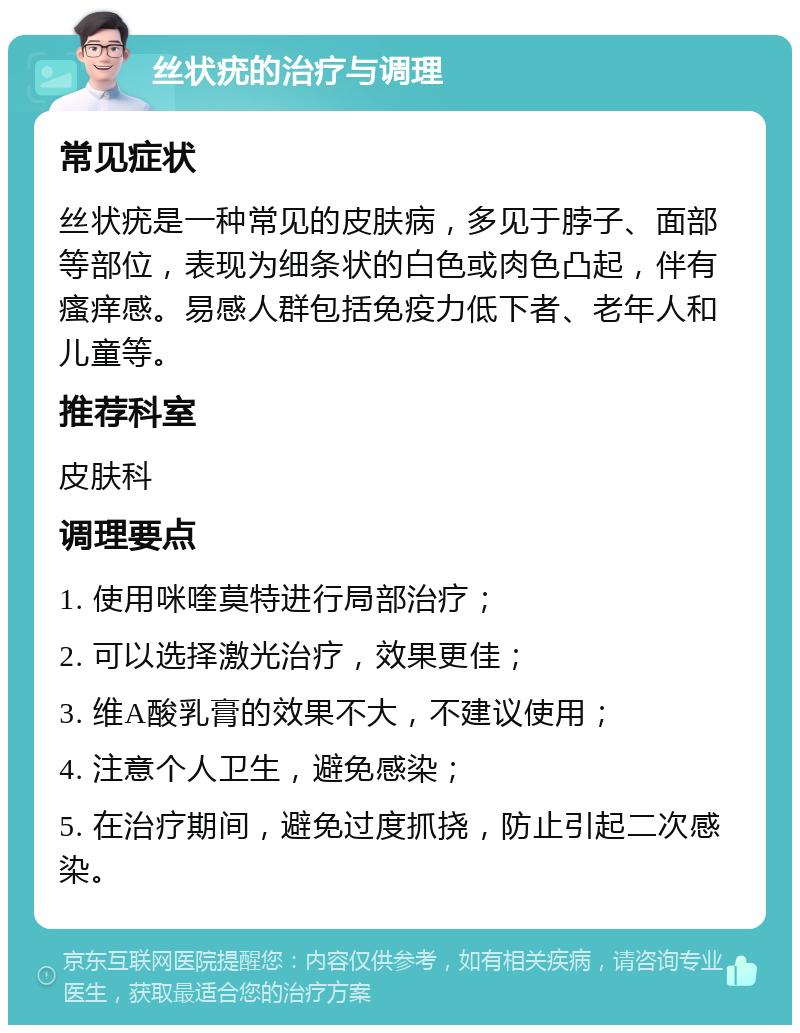 丝状疣的治疗与调理 常见症状 丝状疣是一种常见的皮肤病，多见于脖子、面部等部位，表现为细条状的白色或肉色凸起，伴有瘙痒感。易感人群包括免疫力低下者、老年人和儿童等。 推荐科室 皮肤科 调理要点 1. 使用咪喹莫特进行局部治疗； 2. 可以选择激光治疗，效果更佳； 3. 维A酸乳膏的效果不大，不建议使用； 4. 注意个人卫生，避免感染； 5. 在治疗期间，避免过度抓挠，防止引起二次感染。