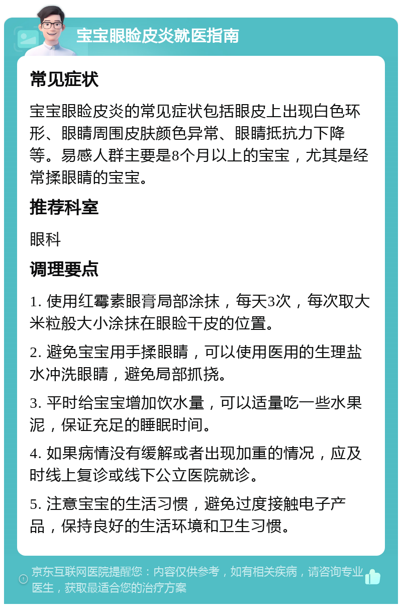 宝宝眼睑皮炎就医指南 常见症状 宝宝眼睑皮炎的常见症状包括眼皮上出现白色环形、眼睛周围皮肤颜色异常、眼睛抵抗力下降等。易感人群主要是8个月以上的宝宝，尤其是经常揉眼睛的宝宝。 推荐科室 眼科 调理要点 1. 使用红霉素眼膏局部涂抹，每天3次，每次取大米粒般大小涂抹在眼睑干皮的位置。 2. 避免宝宝用手揉眼睛，可以使用医用的生理盐水冲洗眼睛，避免局部抓挠。 3. 平时给宝宝增加饮水量，可以适量吃一些水果泥，保证充足的睡眠时间。 4. 如果病情没有缓解或者出现加重的情况，应及时线上复诊或线下公立医院就诊。 5. 注意宝宝的生活习惯，避免过度接触电子产品，保持良好的生活环境和卫生习惯。