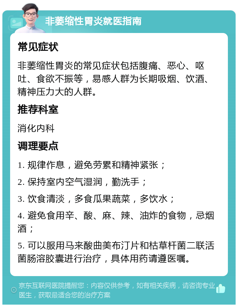 非萎缩性胃炎就医指南 常见症状 非萎缩性胃炎的常见症状包括腹痛、恶心、呕吐、食欲不振等，易感人群为长期吸烟、饮酒、精神压力大的人群。 推荐科室 消化内科 调理要点 1. 规律作息，避免劳累和精神紧张； 2. 保持室内空气湿润，勤洗手； 3. 饮食清淡，多食瓜果蔬菜，多饮水； 4. 避免食用辛、酸、麻、辣、油炸的食物，忌烟酒； 5. 可以服用马来酸曲美布汀片和枯草杆菌二联活菌肠溶胶囊进行治疗，具体用药请遵医嘱。