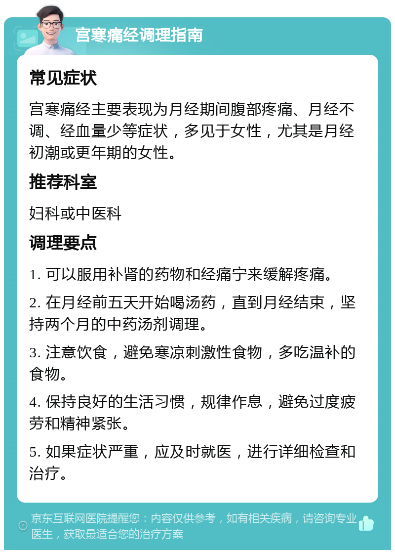 宫寒痛经调理指南 常见症状 宫寒痛经主要表现为月经期间腹部疼痛、月经不调、经血量少等症状，多见于女性，尤其是月经初潮或更年期的女性。 推荐科室 妇科或中医科 调理要点 1. 可以服用补肾的药物和经痛宁来缓解疼痛。 2. 在月经前五天开始喝汤药，直到月经结束，坚持两个月的中药汤剂调理。 3. 注意饮食，避免寒凉刺激性食物，多吃温补的食物。 4. 保持良好的生活习惯，规律作息，避免过度疲劳和精神紧张。 5. 如果症状严重，应及时就医，进行详细检查和治疗。