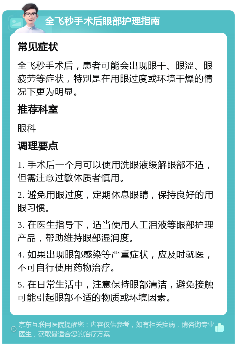 全飞秒手术后眼部护理指南 常见症状 全飞秒手术后，患者可能会出现眼干、眼涩、眼疲劳等症状，特别是在用眼过度或环境干燥的情况下更为明显。 推荐科室 眼科 调理要点 1. 手术后一个月可以使用洗眼液缓解眼部不适，但需注意过敏体质者慎用。 2. 避免用眼过度，定期休息眼睛，保持良好的用眼习惯。 3. 在医生指导下，适当使用人工泪液等眼部护理产品，帮助维持眼部湿润度。 4. 如果出现眼部感染等严重症状，应及时就医，不可自行使用药物治疗。 5. 在日常生活中，注意保持眼部清洁，避免接触可能引起眼部不适的物质或环境因素。