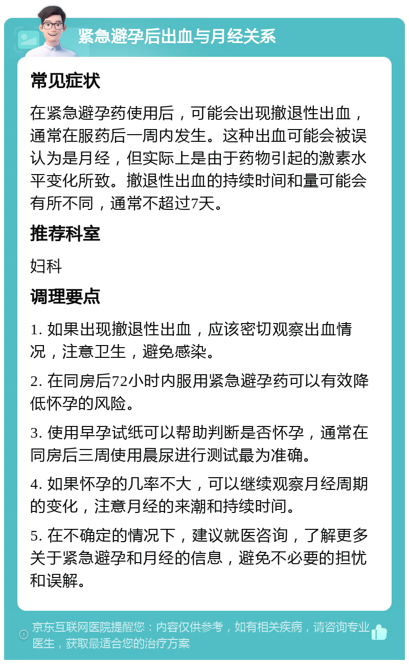 紧急避孕后出血与月经关系 常见症状 在紧急避孕药使用后，可能会出现撤退性出血，通常在服药后一周内发生。这种出血可能会被误认为是月经，但实际上是由于药物引起的激素水平变化所致。撤退性出血的持续时间和量可能会有所不同，通常不超过7天。 推荐科室 妇科 调理要点 1. 如果出现撤退性出血，应该密切观察出血情况，注意卫生，避免感染。 2. 在同房后72小时内服用紧急避孕药可以有效降低怀孕的风险。 3. 使用早孕试纸可以帮助判断是否怀孕，通常在同房后三周使用晨尿进行测试最为准确。 4. 如果怀孕的几率不大，可以继续观察月经周期的变化，注意月经的来潮和持续时间。 5. 在不确定的情况下，建议就医咨询，了解更多关于紧急避孕和月经的信息，避免不必要的担忧和误解。