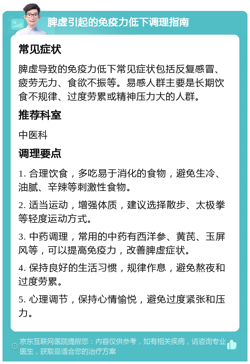 脾虚引起的免疫力低下调理指南 常见症状 脾虚导致的免疫力低下常见症状包括反复感冒、疲劳无力、食欲不振等。易感人群主要是长期饮食不规律、过度劳累或精神压力大的人群。 推荐科室 中医科 调理要点 1. 合理饮食，多吃易于消化的食物，避免生冷、油腻、辛辣等刺激性食物。 2. 适当运动，增强体质，建议选择散步、太极拳等轻度运动方式。 3. 中药调理，常用的中药有西洋参、黄芪、玉屏风等，可以提高免疫力，改善脾虚症状。 4. 保持良好的生活习惯，规律作息，避免熬夜和过度劳累。 5. 心理调节，保持心情愉悦，避免过度紧张和压力。