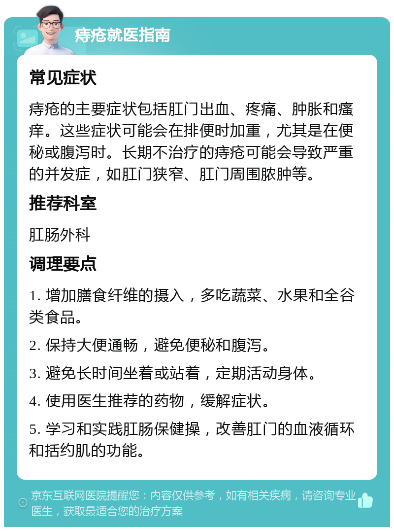 痔疮就医指南 常见症状 痔疮的主要症状包括肛门出血、疼痛、肿胀和瘙痒。这些症状可能会在排便时加重，尤其是在便秘或腹泻时。长期不治疗的痔疮可能会导致严重的并发症，如肛门狭窄、肛门周围脓肿等。 推荐科室 肛肠外科 调理要点 1. 增加膳食纤维的摄入，多吃蔬菜、水果和全谷类食品。 2. 保持大便通畅，避免便秘和腹泻。 3. 避免长时间坐着或站着，定期活动身体。 4. 使用医生推荐的药物，缓解症状。 5. 学习和实践肛肠保健操，改善肛门的血液循环和括约肌的功能。