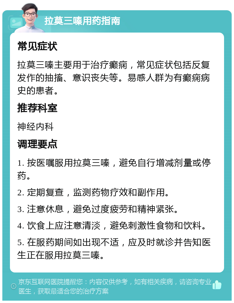 拉莫三嗪用药指南 常见症状 拉莫三嗪主要用于治疗癫痫，常见症状包括反复发作的抽搐、意识丧失等。易感人群为有癫痫病史的患者。 推荐科室 神经内科 调理要点 1. 按医嘱服用拉莫三嗪，避免自行增减剂量或停药。 2. 定期复查，监测药物疗效和副作用。 3. 注意休息，避免过度疲劳和精神紧张。 4. 饮食上应注意清淡，避免刺激性食物和饮料。 5. 在服药期间如出现不适，应及时就诊并告知医生正在服用拉莫三嗪。