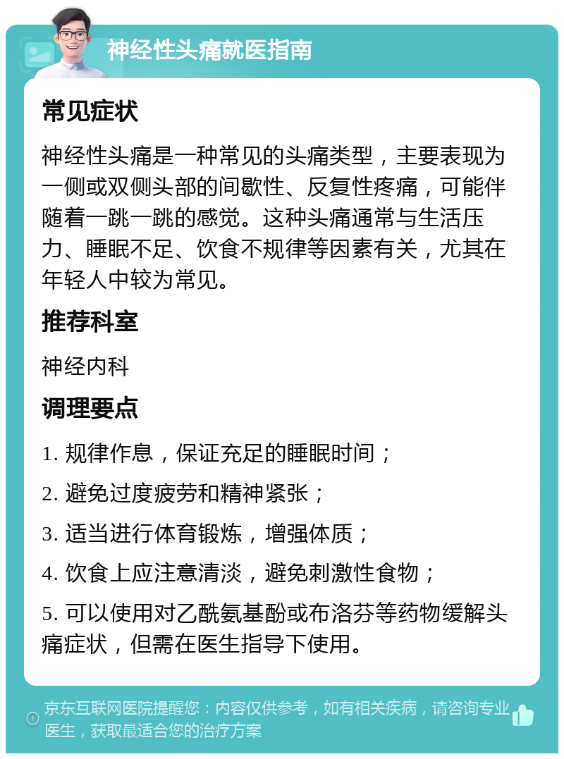 神经性头痛就医指南 常见症状 神经性头痛是一种常见的头痛类型，主要表现为一侧或双侧头部的间歇性、反复性疼痛，可能伴随着一跳一跳的感觉。这种头痛通常与生活压力、睡眠不足、饮食不规律等因素有关，尤其在年轻人中较为常见。 推荐科室 神经内科 调理要点 1. 规律作息，保证充足的睡眠时间； 2. 避免过度疲劳和精神紧张； 3. 适当进行体育锻炼，增强体质； 4. 饮食上应注意清淡，避免刺激性食物； 5. 可以使用对乙酰氨基酚或布洛芬等药物缓解头痛症状，但需在医生指导下使用。