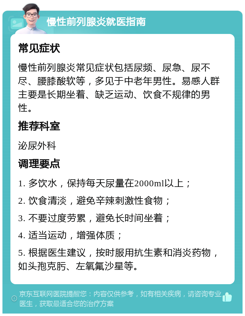 慢性前列腺炎就医指南 常见症状 慢性前列腺炎常见症状包括尿频、尿急、尿不尽、腰膝酸软等，多见于中老年男性。易感人群主要是长期坐着、缺乏运动、饮食不规律的男性。 推荐科室 泌尿外科 调理要点 1. 多饮水，保持每天尿量在2000ml以上； 2. 饮食清淡，避免辛辣刺激性食物； 3. 不要过度劳累，避免长时间坐着； 4. 适当运动，增强体质； 5. 根据医生建议，按时服用抗生素和消炎药物，如头孢克肟、左氧氟沙星等。