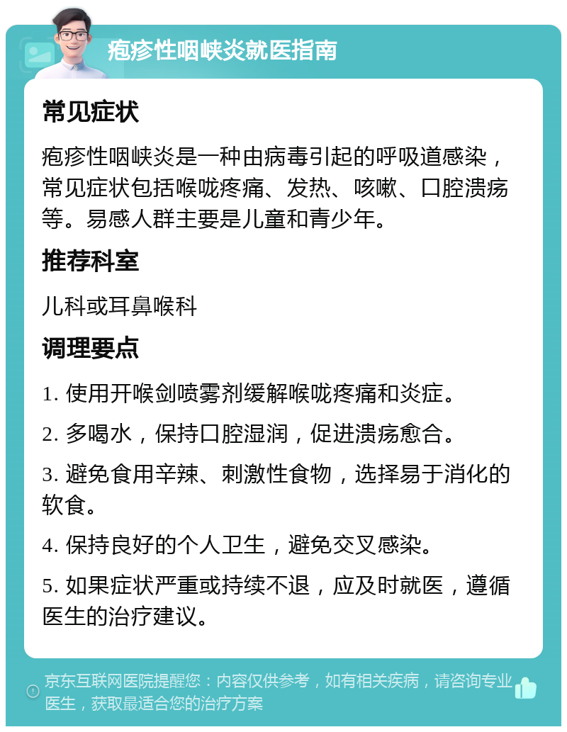 疱疹性咽峡炎就医指南 常见症状 疱疹性咽峡炎是一种由病毒引起的呼吸道感染，常见症状包括喉咙疼痛、发热、咳嗽、口腔溃疡等。易感人群主要是儿童和青少年。 推荐科室 儿科或耳鼻喉科 调理要点 1. 使用开喉剑喷雾剂缓解喉咙疼痛和炎症。 2. 多喝水，保持口腔湿润，促进溃疡愈合。 3. 避免食用辛辣、刺激性食物，选择易于消化的软食。 4. 保持良好的个人卫生，避免交叉感染。 5. 如果症状严重或持续不退，应及时就医，遵循医生的治疗建议。