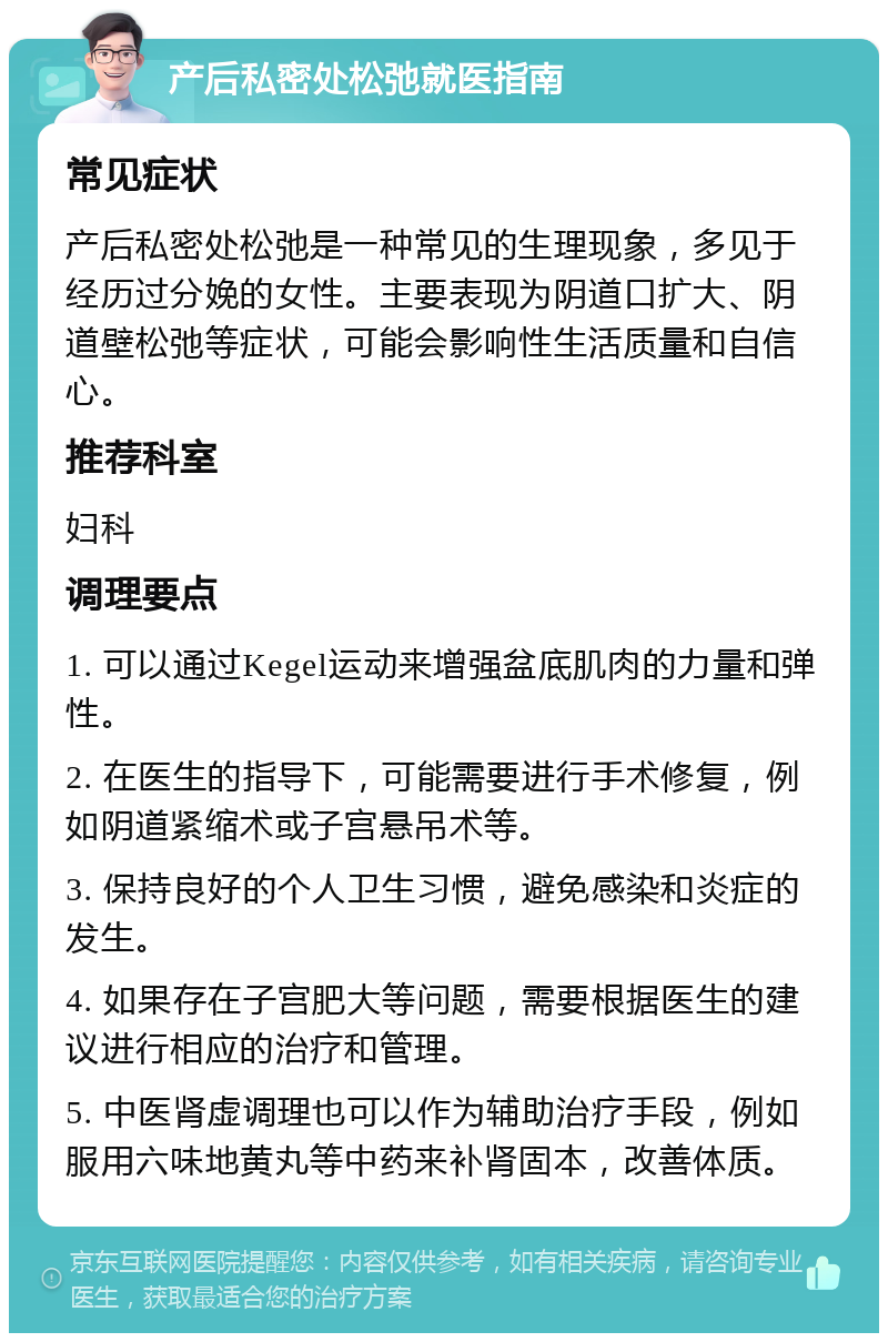 产后私密处松弛就医指南 常见症状 产后私密处松弛是一种常见的生理现象，多见于经历过分娩的女性。主要表现为阴道口扩大、阴道壁松弛等症状，可能会影响性生活质量和自信心。 推荐科室 妇科 调理要点 1. 可以通过Kegel运动来增强盆底肌肉的力量和弹性。 2. 在医生的指导下，可能需要进行手术修复，例如阴道紧缩术或子宫悬吊术等。 3. 保持良好的个人卫生习惯，避免感染和炎症的发生。 4. 如果存在子宫肥大等问题，需要根据医生的建议进行相应的治疗和管理。 5. 中医肾虚调理也可以作为辅助治疗手段，例如服用六味地黄丸等中药来补肾固本，改善体质。