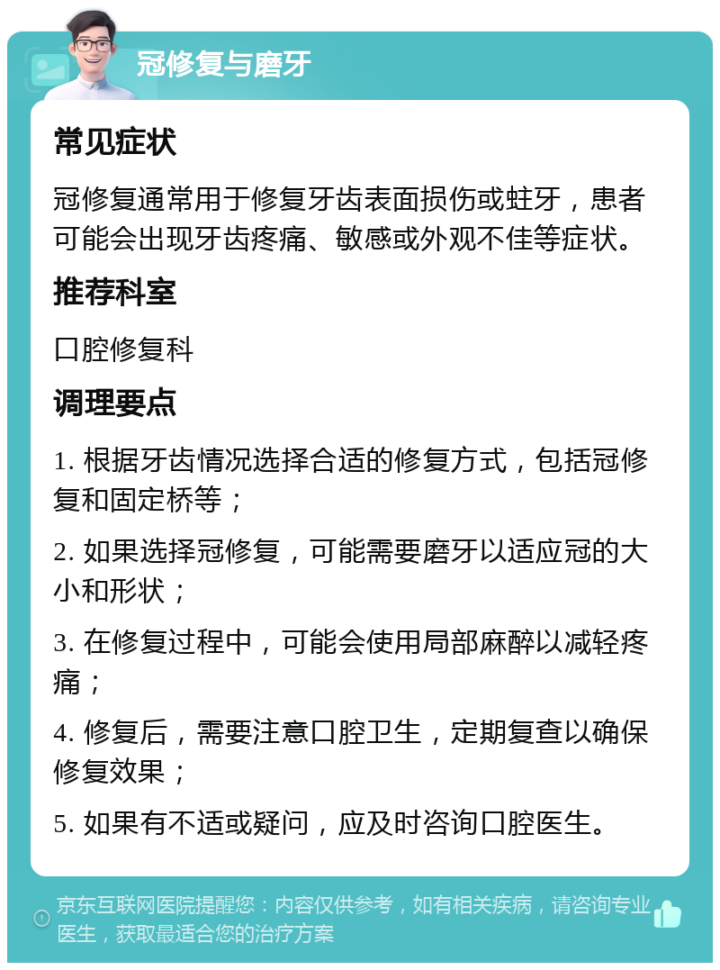 冠修复与磨牙 常见症状 冠修复通常用于修复牙齿表面损伤或蛀牙，患者可能会出现牙齿疼痛、敏感或外观不佳等症状。 推荐科室 口腔修复科 调理要点 1. 根据牙齿情况选择合适的修复方式，包括冠修复和固定桥等； 2. 如果选择冠修复，可能需要磨牙以适应冠的大小和形状； 3. 在修复过程中，可能会使用局部麻醉以减轻疼痛； 4. 修复后，需要注意口腔卫生，定期复查以确保修复效果； 5. 如果有不适或疑问，应及时咨询口腔医生。