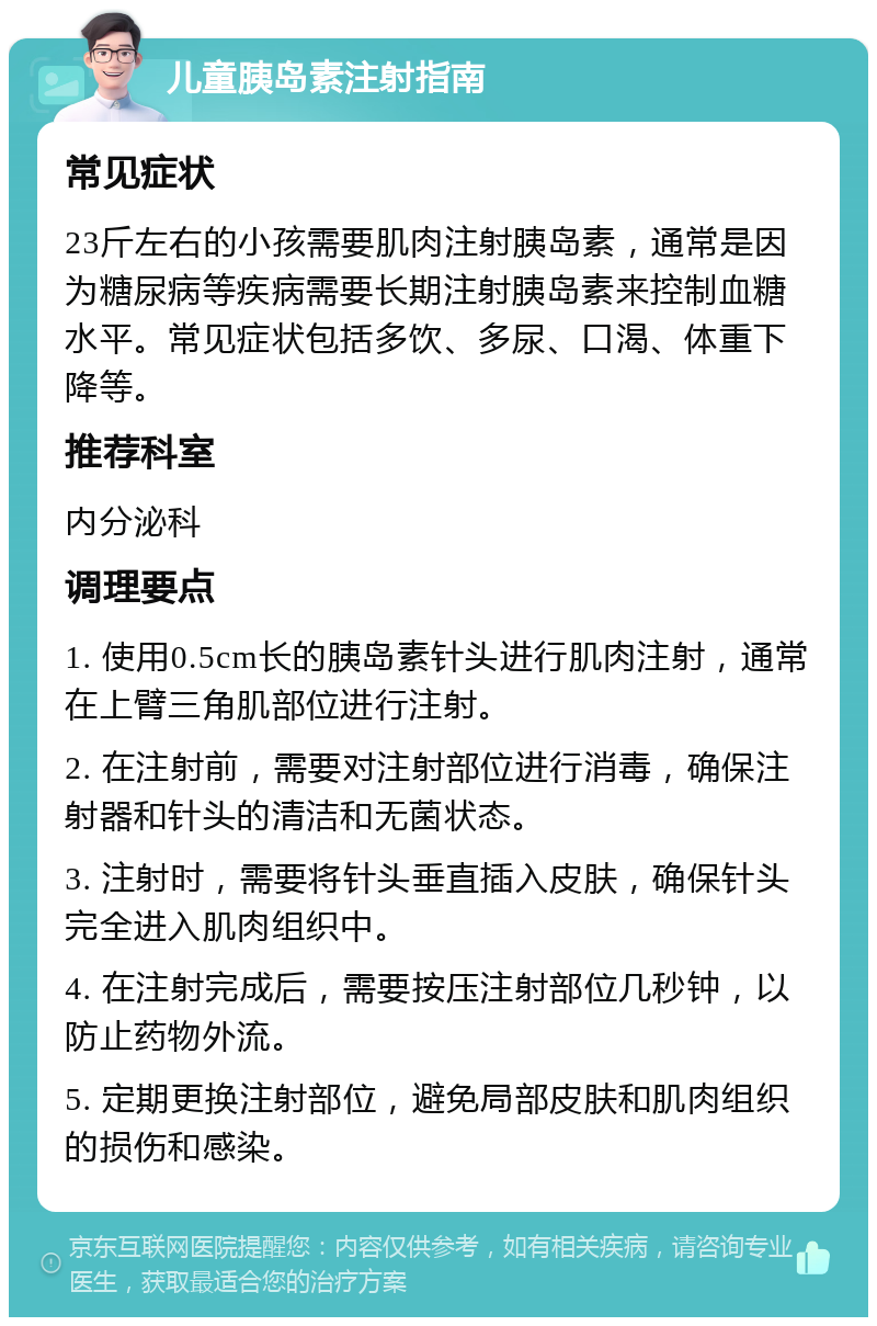 儿童胰岛素注射指南 常见症状 23斤左右的小孩需要肌肉注射胰岛素，通常是因为糖尿病等疾病需要长期注射胰岛素来控制血糖水平。常见症状包括多饮、多尿、口渴、体重下降等。 推荐科室 内分泌科 调理要点 1. 使用0.5cm长的胰岛素针头进行肌肉注射，通常在上臂三角肌部位进行注射。 2. 在注射前，需要对注射部位进行消毒，确保注射器和针头的清洁和无菌状态。 3. 注射时，需要将针头垂直插入皮肤，确保针头完全进入肌肉组织中。 4. 在注射完成后，需要按压注射部位几秒钟，以防止药物外流。 5. 定期更换注射部位，避免局部皮肤和肌肉组织的损伤和感染。