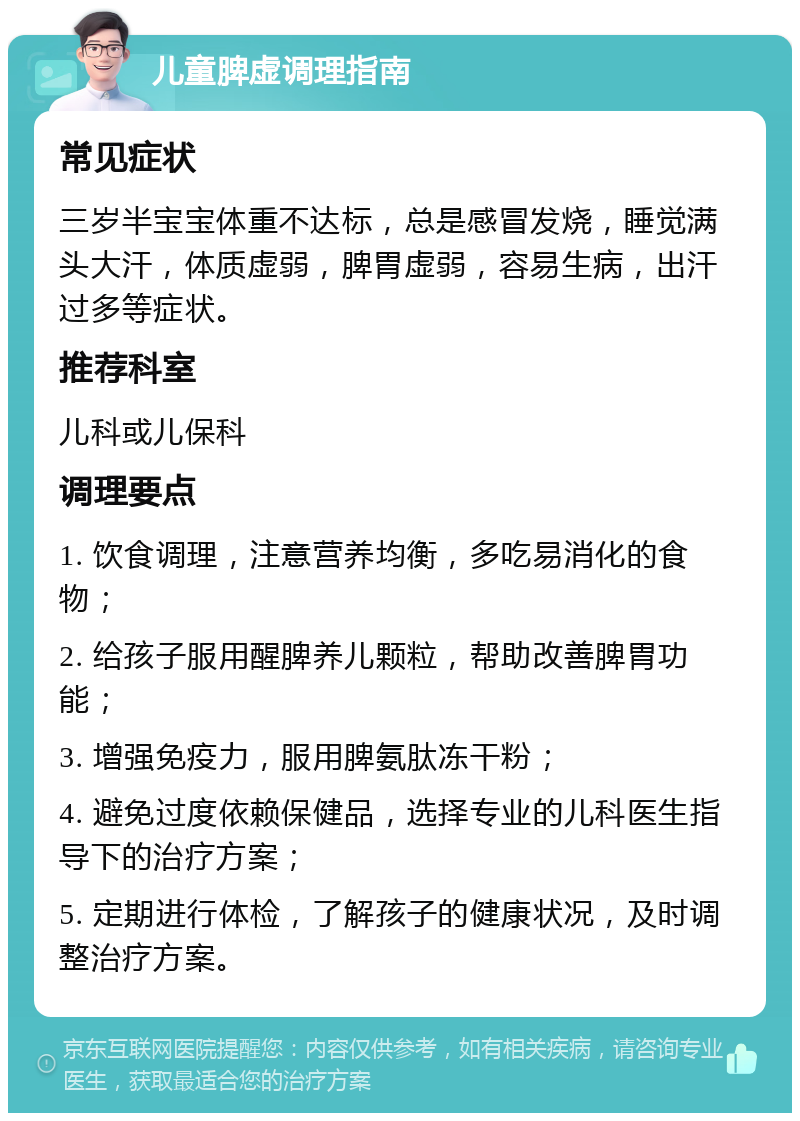 儿童脾虚调理指南 常见症状 三岁半宝宝体重不达标，总是感冒发烧，睡觉满头大汗，体质虚弱，脾胃虚弱，容易生病，出汗过多等症状。 推荐科室 儿科或儿保科 调理要点 1. 饮食调理，注意营养均衡，多吃易消化的食物； 2. 给孩子服用醒脾养儿颗粒，帮助改善脾胃功能； 3. 增强免疫力，服用脾氨肽冻干粉； 4. 避免过度依赖保健品，选择专业的儿科医生指导下的治疗方案； 5. 定期进行体检，了解孩子的健康状况，及时调整治疗方案。