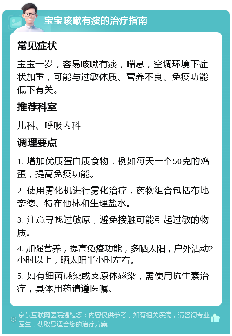 宝宝咳嗽有痰的治疗指南 常见症状 宝宝一岁，容易咳嗽有痰，喘息，空调环境下症状加重，可能与过敏体质、营养不良、免疫功能低下有关。 推荐科室 儿科、呼吸内科 调理要点 1. 增加优质蛋白质食物，例如每天一个50克的鸡蛋，提高免疫功能。 2. 使用雾化机进行雾化治疗，药物组合包括布地奈德、特布他林和生理盐水。 3. 注意寻找过敏原，避免接触可能引起过敏的物质。 4. 加强营养，提高免疫功能，多晒太阳，户外活动2小时以上，晒太阳半小时左右。 5. 如有细菌感染或支原体感染，需使用抗生素治疗，具体用药请遵医嘱。