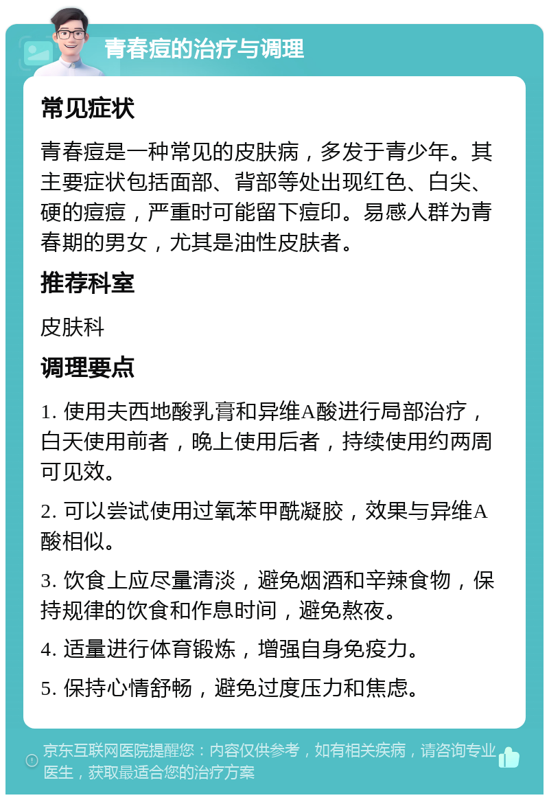 青春痘的治疗与调理 常见症状 青春痘是一种常见的皮肤病，多发于青少年。其主要症状包括面部、背部等处出现红色、白尖、硬的痘痘，严重时可能留下痘印。易感人群为青春期的男女，尤其是油性皮肤者。 推荐科室 皮肤科 调理要点 1. 使用夫西地酸乳膏和异维A酸进行局部治疗，白天使用前者，晚上使用后者，持续使用约两周可见效。 2. 可以尝试使用过氧苯甲酰凝胶，效果与异维A酸相似。 3. 饮食上应尽量清淡，避免烟酒和辛辣食物，保持规律的饮食和作息时间，避免熬夜。 4. 适量进行体育锻炼，增强自身免疫力。 5. 保持心情舒畅，避免过度压力和焦虑。