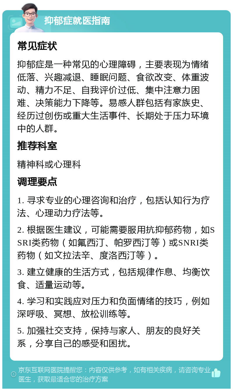 抑郁症就医指南 常见症状 抑郁症是一种常见的心理障碍，主要表现为情绪低落、兴趣减退、睡眠问题、食欲改变、体重波动、精力不足、自我评价过低、集中注意力困难、决策能力下降等。易感人群包括有家族史、经历过创伤或重大生活事件、长期处于压力环境中的人群。 推荐科室 精神科或心理科 调理要点 1. 寻求专业的心理咨询和治疗，包括认知行为疗法、心理动力疗法等。 2. 根据医生建议，可能需要服用抗抑郁药物，如SSRI类药物（如氟西汀、帕罗西汀等）或SNRI类药物（如文拉法辛、度洛西汀等）。 3. 建立健康的生活方式，包括规律作息、均衡饮食、适量运动等。 4. 学习和实践应对压力和负面情绪的技巧，例如深呼吸、冥想、放松训练等。 5. 加强社交支持，保持与家人、朋友的良好关系，分享自己的感受和困扰。