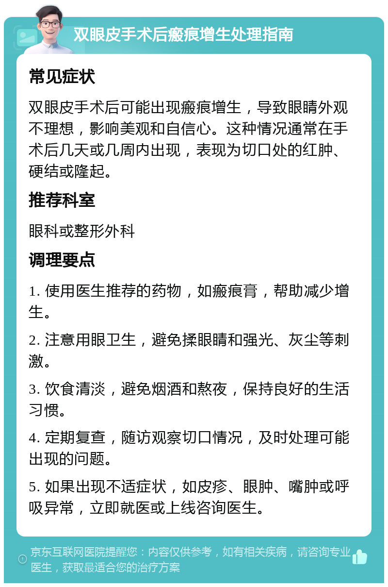 双眼皮手术后瘢痕增生处理指南 常见症状 双眼皮手术后可能出现瘢痕增生，导致眼睛外观不理想，影响美观和自信心。这种情况通常在手术后几天或几周内出现，表现为切口处的红肿、硬结或隆起。 推荐科室 眼科或整形外科 调理要点 1. 使用医生推荐的药物，如瘢痕膏，帮助减少增生。 2. 注意用眼卫生，避免揉眼睛和强光、灰尘等刺激。 3. 饮食清淡，避免烟酒和熬夜，保持良好的生活习惯。 4. 定期复查，随访观察切口情况，及时处理可能出现的问题。 5. 如果出现不适症状，如皮疹、眼肿、嘴肿或呼吸异常，立即就医或上线咨询医生。