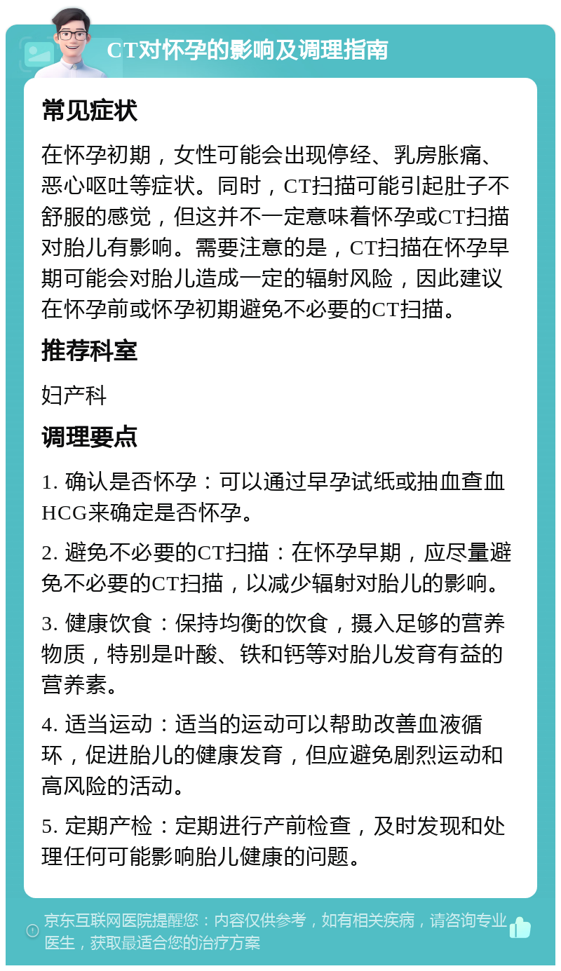 CT对怀孕的影响及调理指南 常见症状 在怀孕初期，女性可能会出现停经、乳房胀痛、恶心呕吐等症状。同时，CT扫描可能引起肚子不舒服的感觉，但这并不一定意味着怀孕或CT扫描对胎儿有影响。需要注意的是，CT扫描在怀孕早期可能会对胎儿造成一定的辐射风险，因此建议在怀孕前或怀孕初期避免不必要的CT扫描。 推荐科室 妇产科 调理要点 1. 确认是否怀孕：可以通过早孕试纸或抽血查血HCG来确定是否怀孕。 2. 避免不必要的CT扫描：在怀孕早期，应尽量避免不必要的CT扫描，以减少辐射对胎儿的影响。 3. 健康饮食：保持均衡的饮食，摄入足够的营养物质，特别是叶酸、铁和钙等对胎儿发育有益的营养素。 4. 适当运动：适当的运动可以帮助改善血液循环，促进胎儿的健康发育，但应避免剧烈运动和高风险的活动。 5. 定期产检：定期进行产前检查，及时发现和处理任何可能影响胎儿健康的问题。