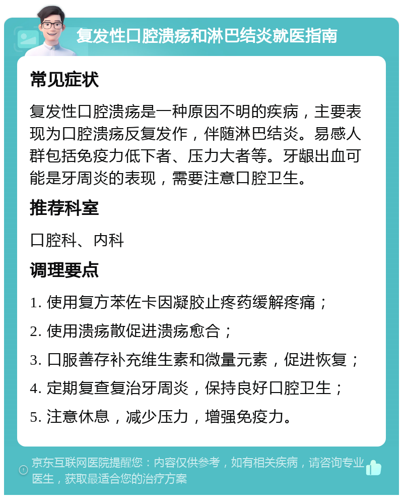 复发性口腔溃疡和淋巴结炎就医指南 常见症状 复发性口腔溃疡是一种原因不明的疾病，主要表现为口腔溃疡反复发作，伴随淋巴结炎。易感人群包括免疫力低下者、压力大者等。牙龈出血可能是牙周炎的表现，需要注意口腔卫生。 推荐科室 口腔科、内科 调理要点 1. 使用复方苯佐卡因凝胶止疼药缓解疼痛； 2. 使用溃疡散促进溃疡愈合； 3. 口服善存补充维生素和微量元素，促进恢复； 4. 定期复查复治牙周炎，保持良好口腔卫生； 5. 注意休息，减少压力，增强免疫力。