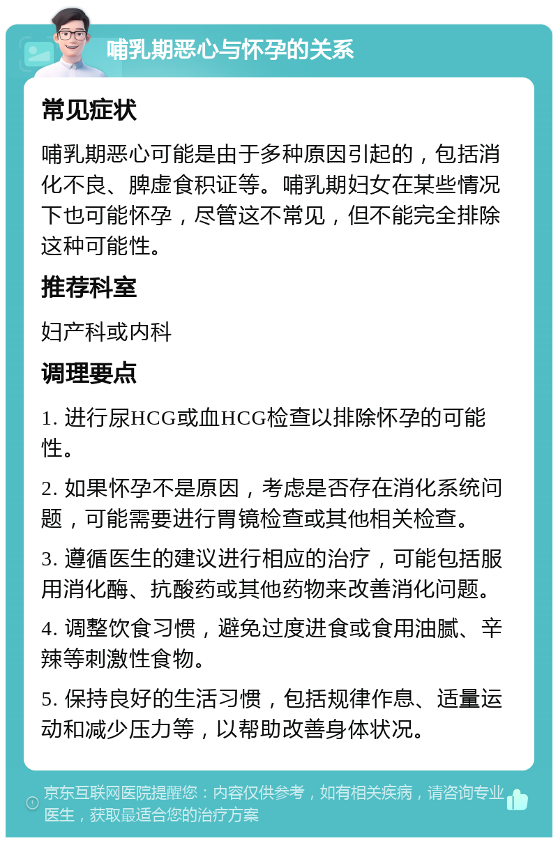 哺乳期恶心与怀孕的关系 常见症状 哺乳期恶心可能是由于多种原因引起的，包括消化不良、脾虚食积证等。哺乳期妇女在某些情况下也可能怀孕，尽管这不常见，但不能完全排除这种可能性。 推荐科室 妇产科或内科 调理要点 1. 进行尿HCG或血HCG检查以排除怀孕的可能性。 2. 如果怀孕不是原因，考虑是否存在消化系统问题，可能需要进行胃镜检查或其他相关检查。 3. 遵循医生的建议进行相应的治疗，可能包括服用消化酶、抗酸药或其他药物来改善消化问题。 4. 调整饮食习惯，避免过度进食或食用油腻、辛辣等刺激性食物。 5. 保持良好的生活习惯，包括规律作息、适量运动和减少压力等，以帮助改善身体状况。