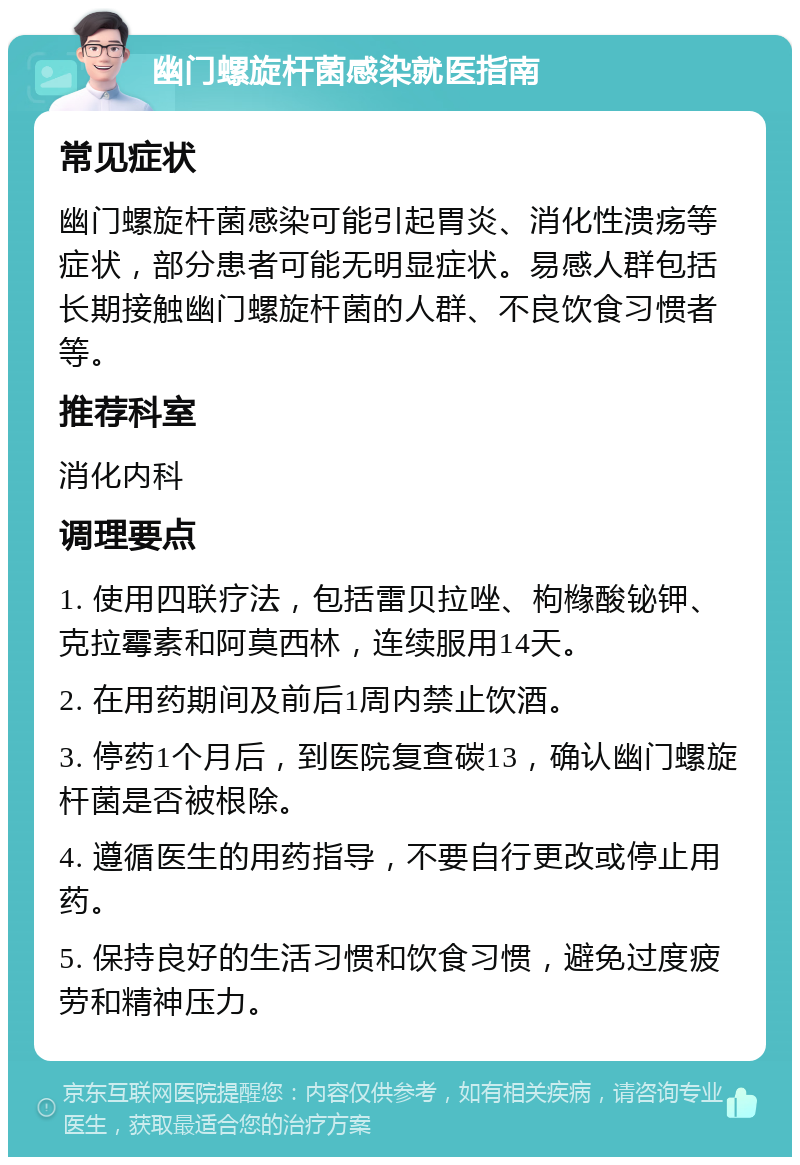 幽门螺旋杆菌感染就医指南 常见症状 幽门螺旋杆菌感染可能引起胃炎、消化性溃疡等症状，部分患者可能无明显症状。易感人群包括长期接触幽门螺旋杆菌的人群、不良饮食习惯者等。 推荐科室 消化内科 调理要点 1. 使用四联疗法，包括雷贝拉唑、枸橼酸铋钾、克拉霉素和阿莫西林，连续服用14天。 2. 在用药期间及前后1周内禁止饮酒。 3. 停药1个月后，到医院复查碳13，确认幽门螺旋杆菌是否被根除。 4. 遵循医生的用药指导，不要自行更改或停止用药。 5. 保持良好的生活习惯和饮食习惯，避免过度疲劳和精神压力。