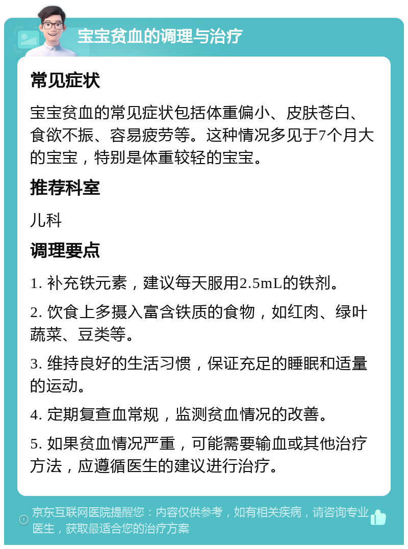 宝宝贫血的调理与治疗 常见症状 宝宝贫血的常见症状包括体重偏小、皮肤苍白、食欲不振、容易疲劳等。这种情况多见于7个月大的宝宝，特别是体重较轻的宝宝。 推荐科室 儿科 调理要点 1. 补充铁元素，建议每天服用2.5mL的铁剂。 2. 饮食上多摄入富含铁质的食物，如红肉、绿叶蔬菜、豆类等。 3. 维持良好的生活习惯，保证充足的睡眠和适量的运动。 4. 定期复查血常规，监测贫血情况的改善。 5. 如果贫血情况严重，可能需要输血或其他治疗方法，应遵循医生的建议进行治疗。